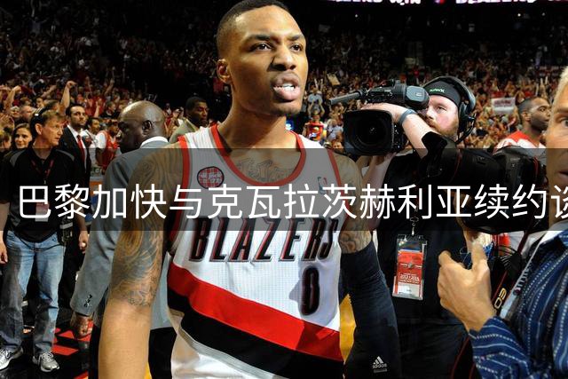 巴黎加快与克瓦拉茨赫利亚续约谈判 金球奖成关键因素